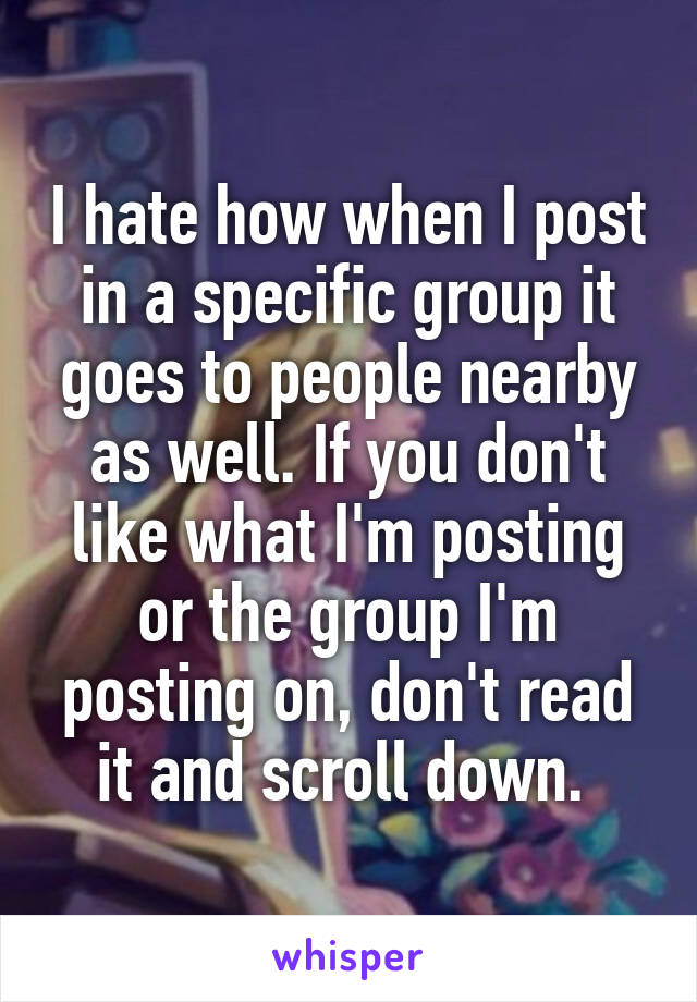 I hate how when I post in a specific group it goes to people nearby as well. If you don't like what I'm posting or the group I'm posting on, don't read it and scroll down. 
