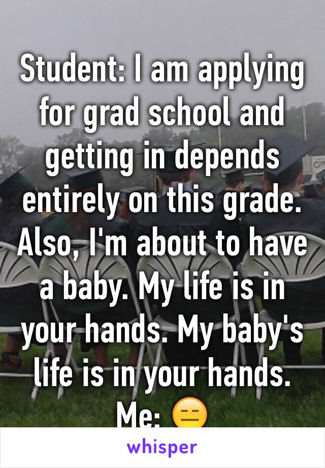 Student: I am applying for grad school and getting in depends entirely on this grade. Also, I'm about to have  a baby. My life is in your hands. My baby's life is in your hands. Me: 😑