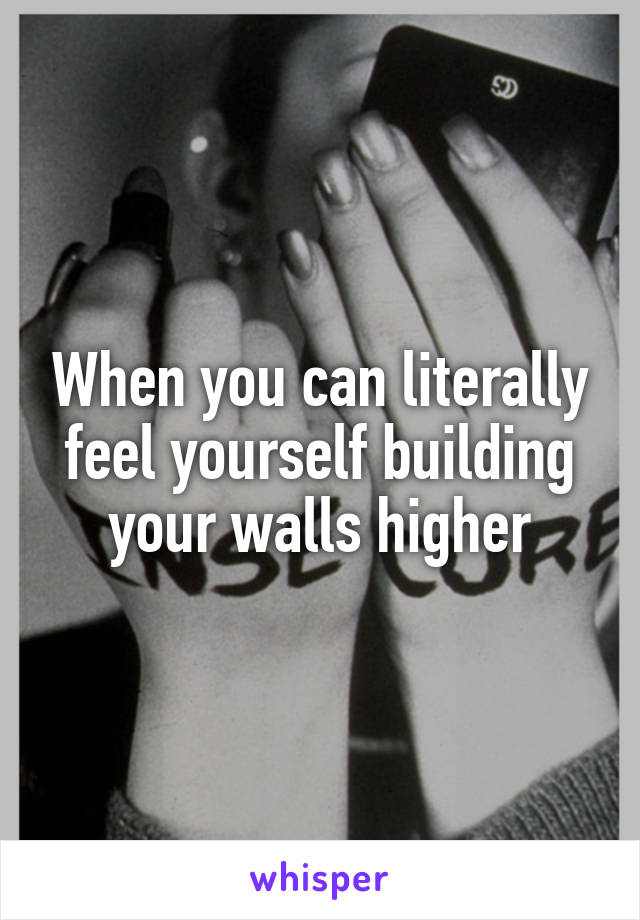 When you can literally feel yourself building your walls higher
