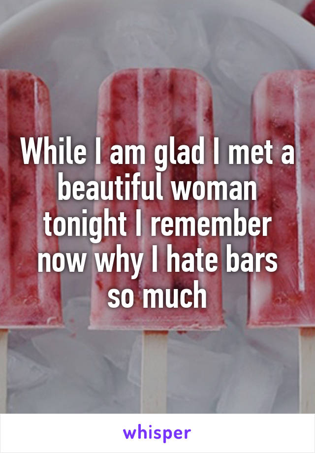 While I am glad I met a beautiful woman tonight I remember now why I hate bars so much