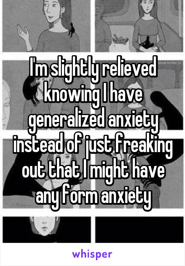I'm slightly relieved knowing I have generalized anxiety instead of just freaking out that I might have any form anxiety