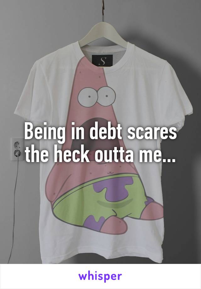 Being in debt scares the heck outta me...