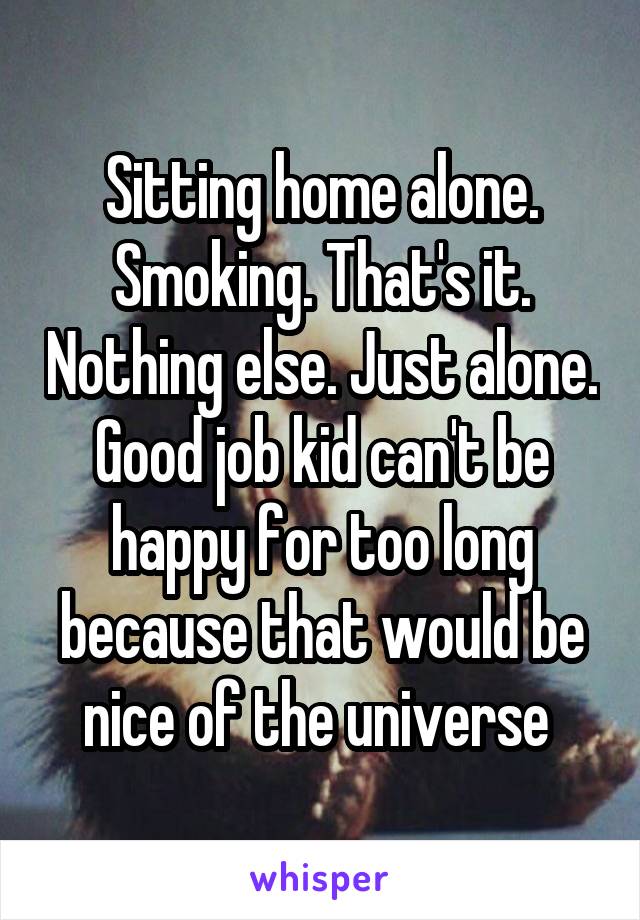 Sitting home alone. Smoking. That's it. Nothing else. Just alone. Good job kid can't be happy for too long because that would be nice of the universe 