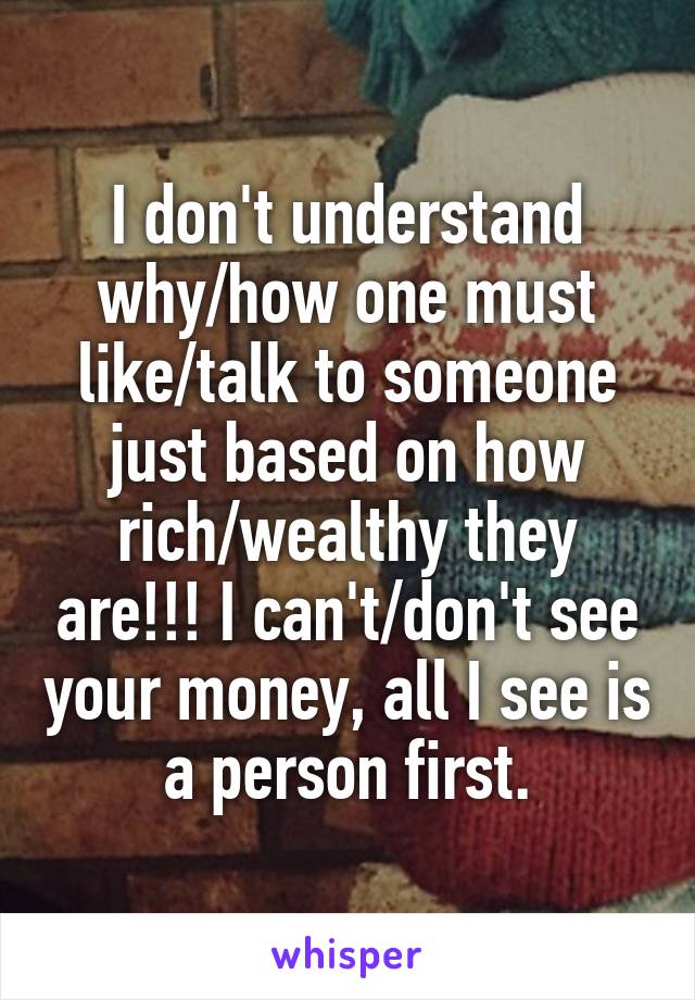 I don't understand why/how one must like/talk to someone just based on how rich/wealthy they are!!! I can't/don't see your money, all I see is a person first.