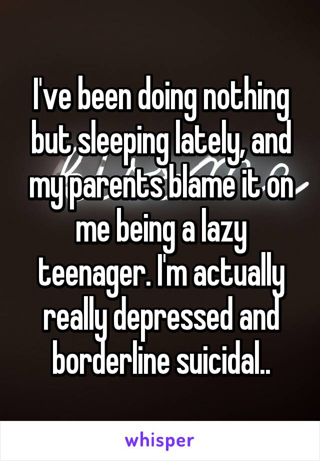 I've been doing nothing but sleeping lately, and my parents blame it on me being a lazy teenager. I'm actually really depressed and borderline suicidal..