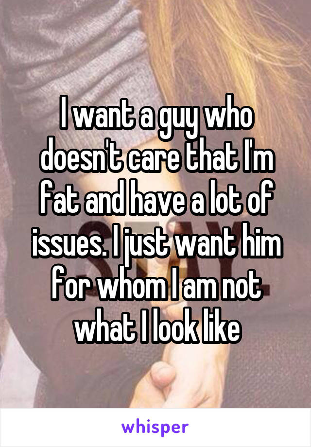 I want a guy who doesn't care that I'm fat and have a lot of issues. I just want him for whom I am not what I look like