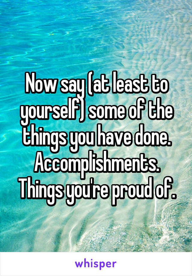 Now say (at least to yourself) some of the things you have done.
Accomplishments.
Things you're proud of.
