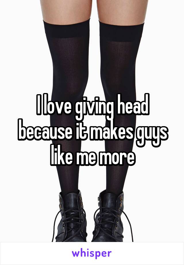 I love giving head because it makes guys like me more