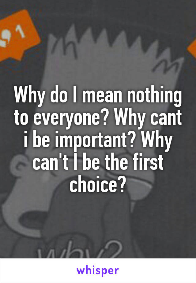 Why do I mean nothing to everyone? Why cant i be important? Why can't I be the first choice?