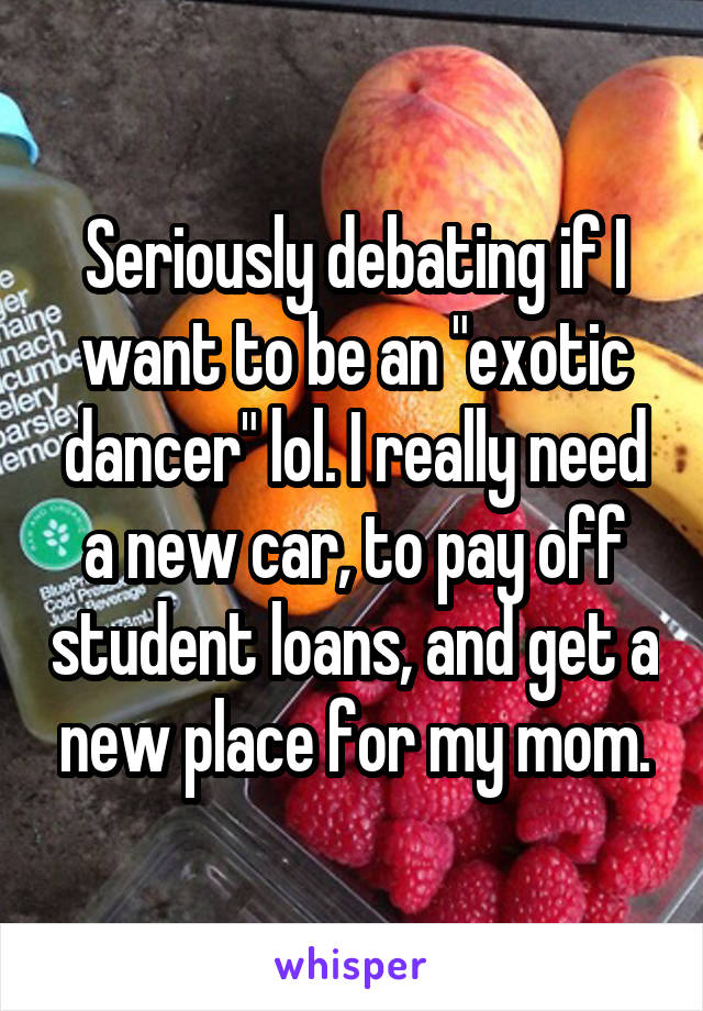 Seriously debating if I want to be an "exotic dancer" lol. I really need a new car, to pay off student loans, and get a new place for my mom.