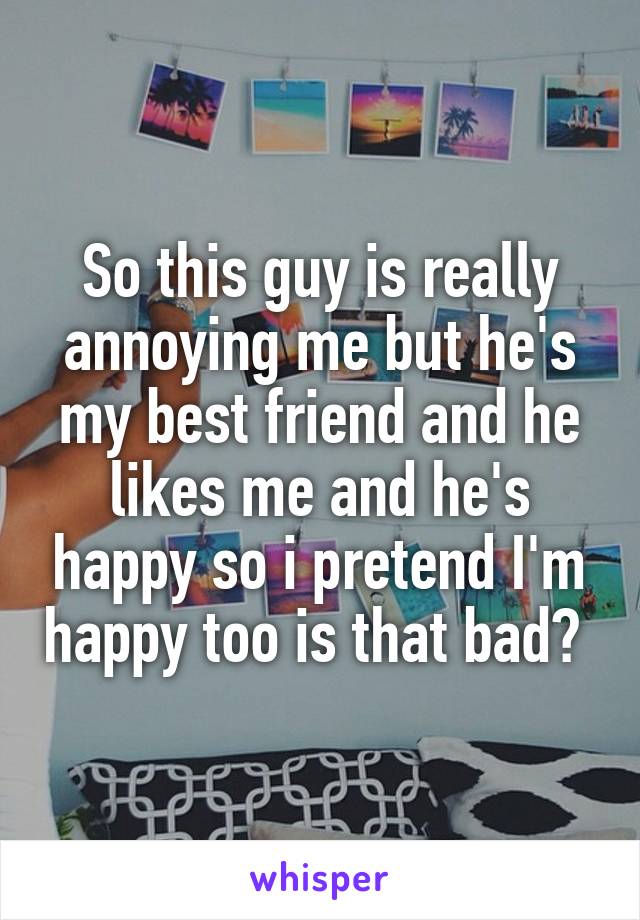 So this guy is really annoying me but he's my best friend and he likes me and he's happy so i pretend I'm happy too is that bad? 