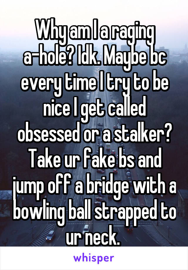 Why am I a raging a-hole? Idk. Maybe bc every time I try to be nice I get called obsessed or a stalker? Take ur fake bs and jump off a bridge with a bowling ball strapped to ur neck. 