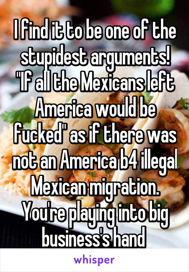 I find it to be one of the stupidest arguments! "If all the Mexicans left America would be fucked" as if there was not an America b4 illegal Mexican migration. You're playing into big business's hand 