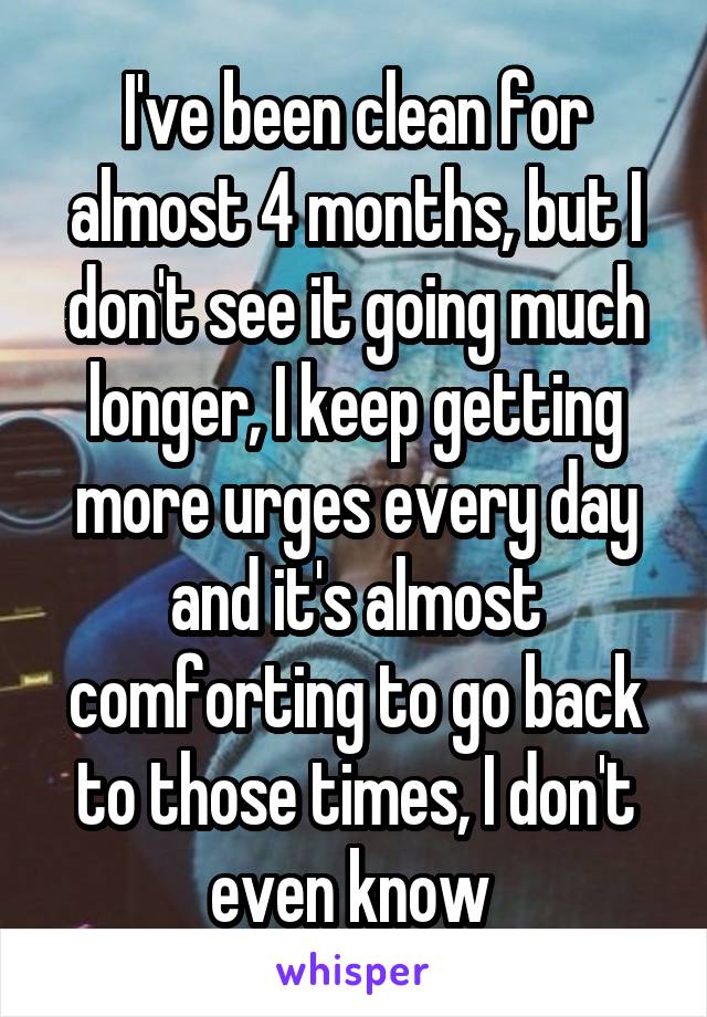 I've been clean for almost 4 months, but I don't see it going much longer, I keep getting more urges every day and it's almost comforting to go back to those times, I don't even know 