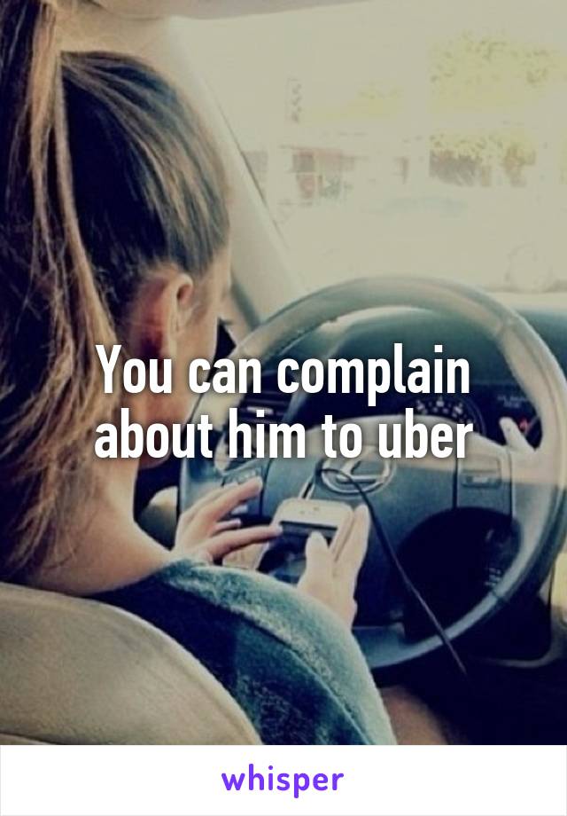 You can complain about him to uber