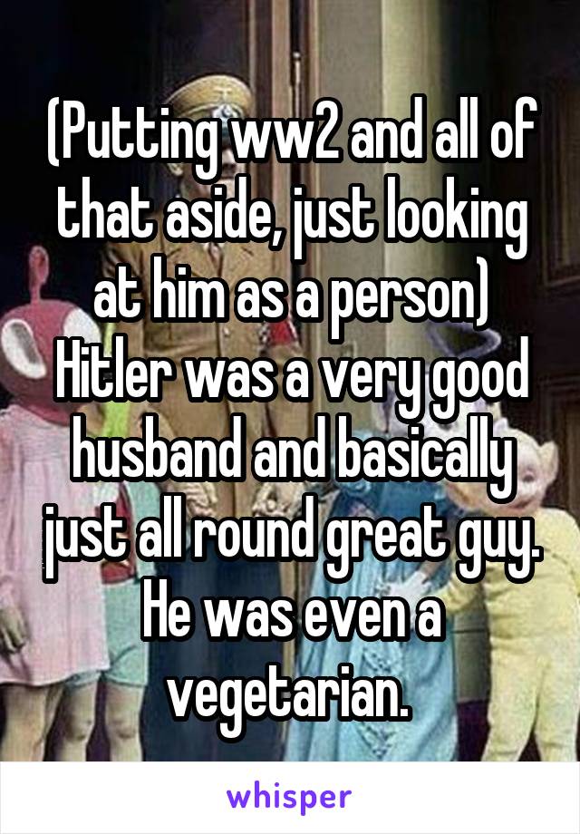 (Putting ww2 and all of that aside, just looking at him as a person)
Hitler was a very good husband and basically just all round great guy. He was even a vegetarian. 