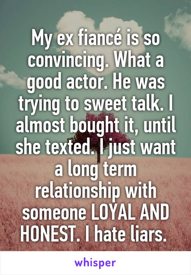 My ex fiancé is so convincing. What a good actor. He was trying to sweet talk. I almost bought it, until she texted. I just want a long term relationship with someone LOYAL AND HONEST. I hate liars. 
