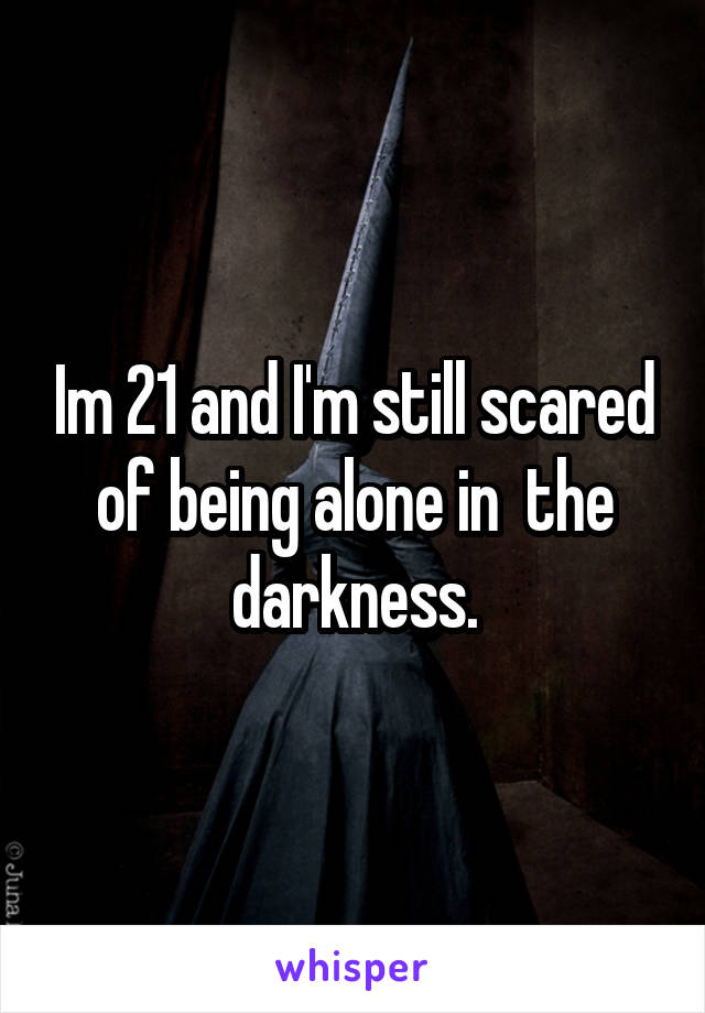 Im 21 and I'm still scared of being alone in  the darkness.