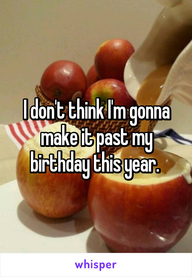 I don't think I'm gonna make it past my birthday this year. 