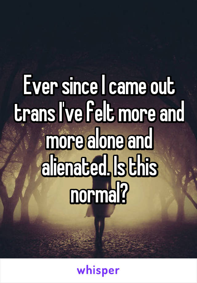 Ever since I came out trans I've felt more and more alone and alienated. Is this normal?