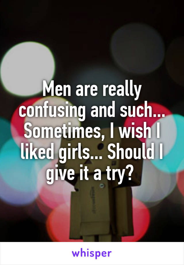 Men are really confusing and such... Sometimes, I wish I liked girls... Should I give it a try? 