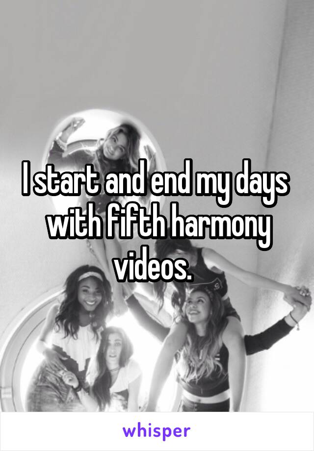I start and end my days  with fifth harmony videos.  