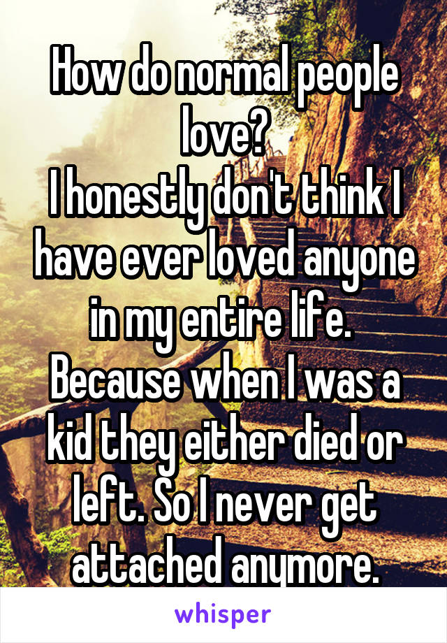 How do normal people love?
I honestly don't think I have ever loved anyone in my entire life. 
Because when I was a kid they either died or left. So I never get attached anymore.