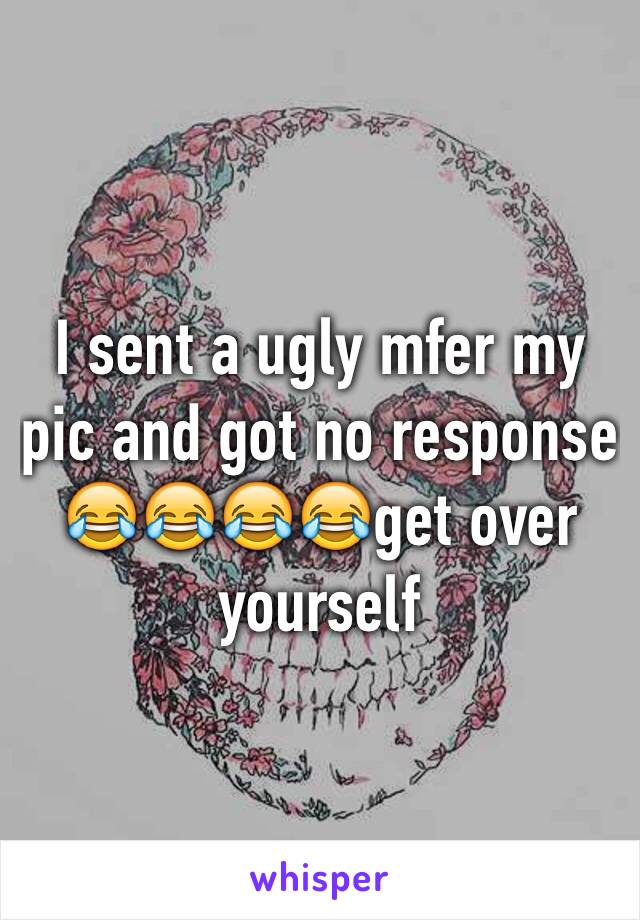 I sent a ugly mfer my pic and got no response 😂😂😂😂get over yourself 