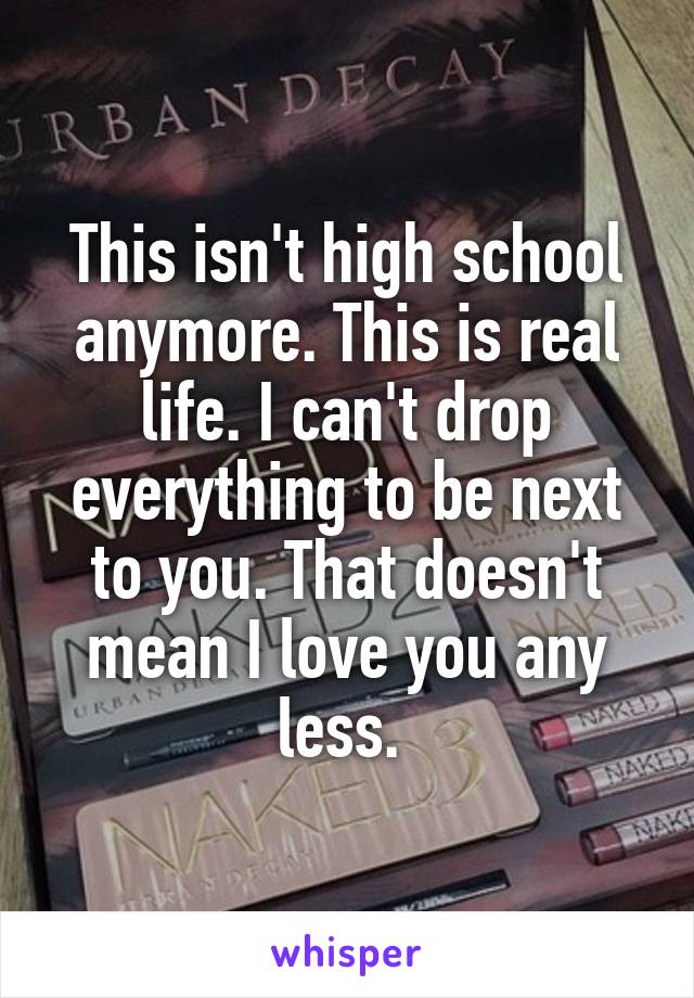 This isn't high school anymore. This is real life. I can't drop everything to be next to you. That doesn't mean I love you any less. 