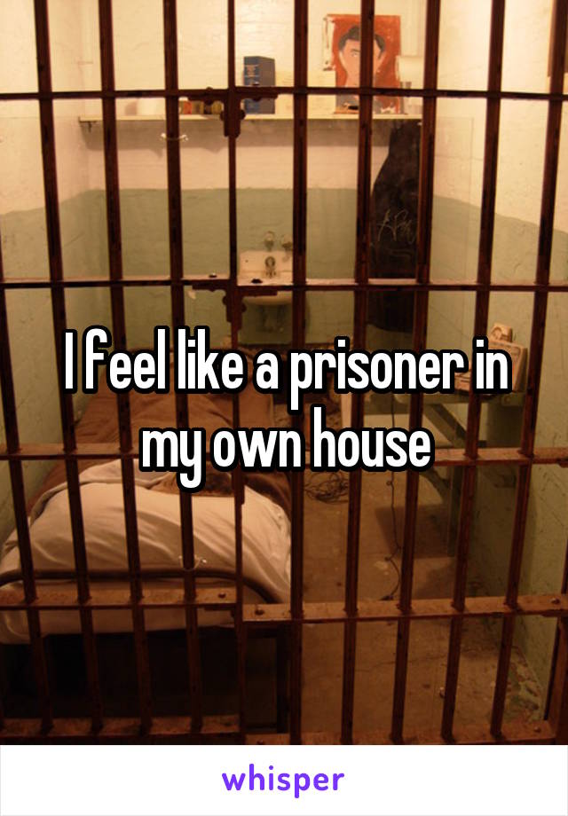 I feel like a prisoner in my own house