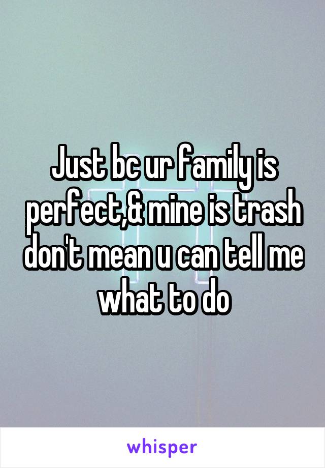 Just bc ur family is perfect,& mine is trash don't mean u can tell me what to do