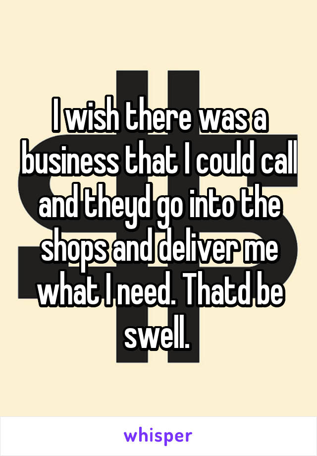 I wish there was a business that I could call and theyd go into the shops and deliver me what I need. Thatd be swell. 
