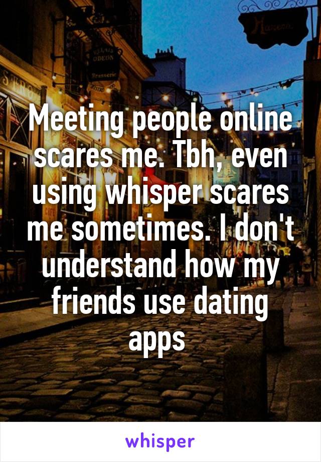 Meeting people online scares me. Tbh, even using whisper scares me sometimes. I don't understand how my friends use dating apps 
