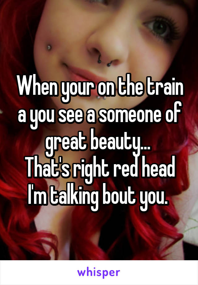 When your on the train a you see a someone of great beauty... 
That's right red head I'm talking bout you. 