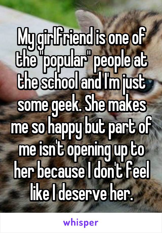 My girlfriend is one of the "popular" people at the school and I'm just some geek. She makes me so happy but part of me isn't opening up to her because I don't feel like I deserve her.