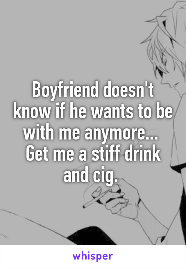 Boyfriend doesn't know if he wants to be with me anymore... 
Get me a stiff drink and cig. 