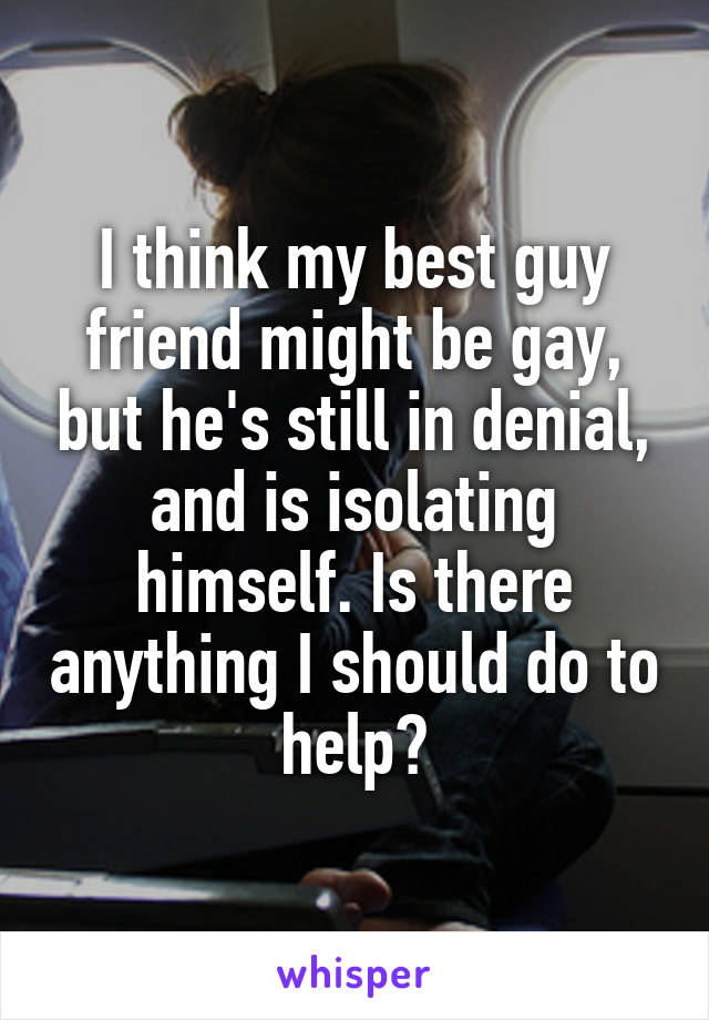 I think my best guy friend might be gay, but he's still in denial, and is isolating himself. Is there anything I should do to help?