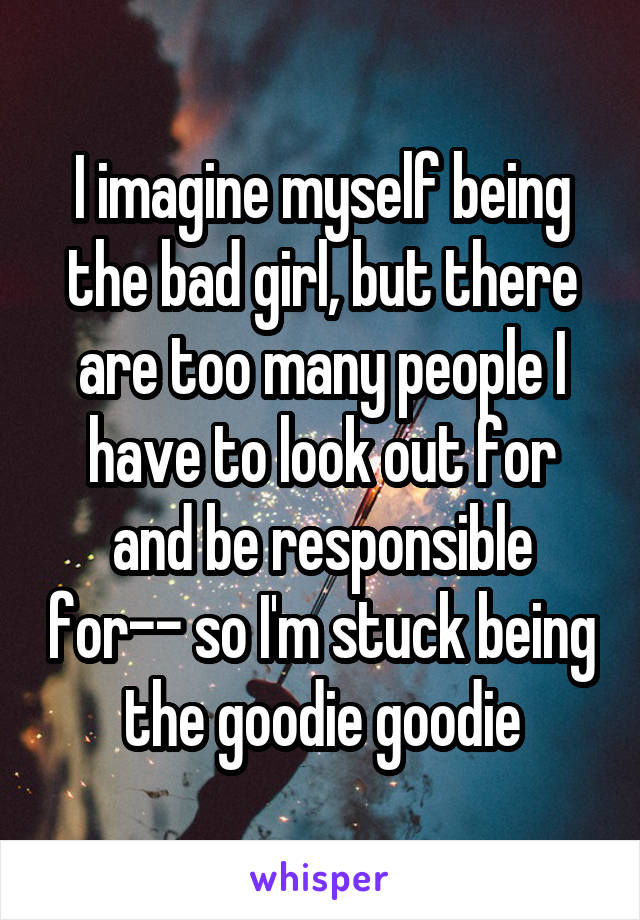 I imagine myself being the bad girl, but there are too many people I have to look out for and be responsible for-- so I'm stuck being the goodie goodie