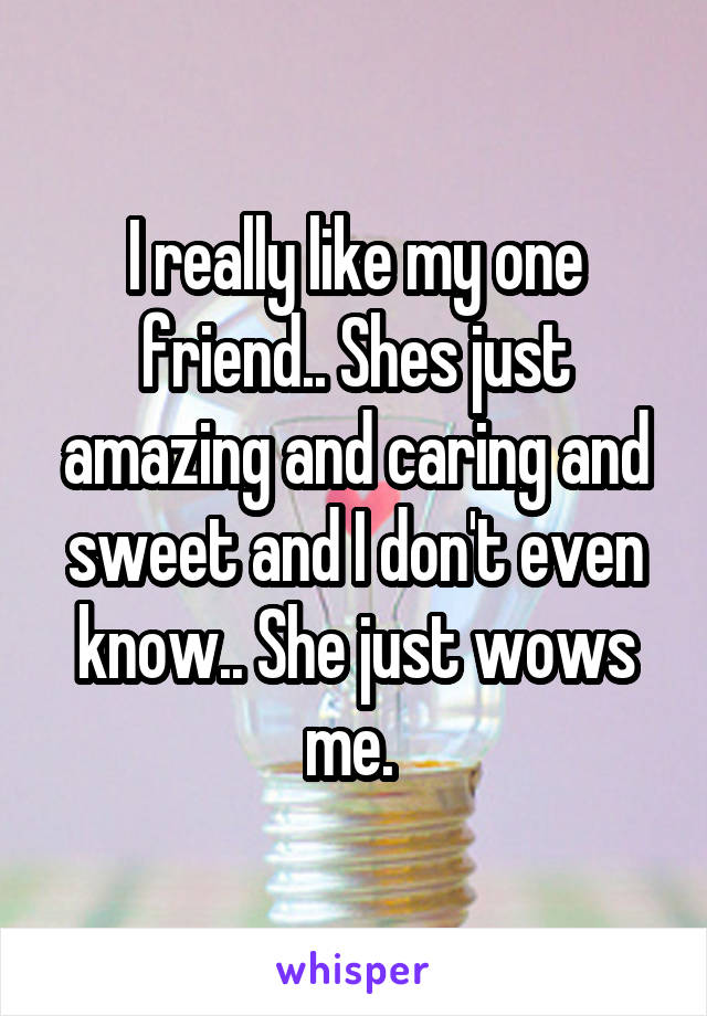 I really like my one friend.. Shes just amazing and caring and sweet and I don't even know.. She just wows me. 