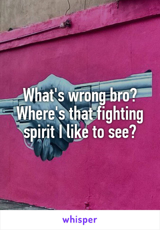 What's wrong bro? Where's that fighting spirit I like to see?