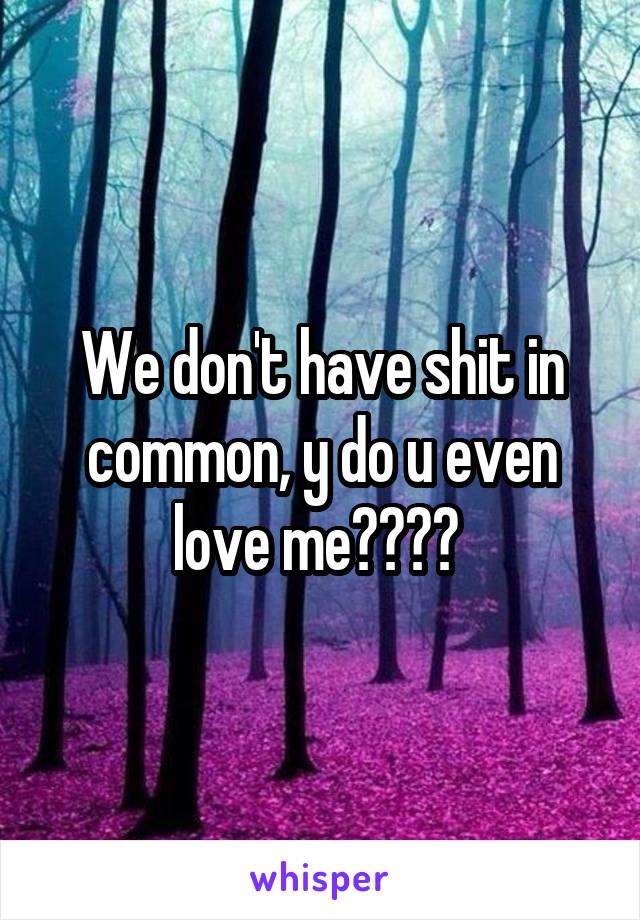We don't have shit in common, y do u even love me???? 