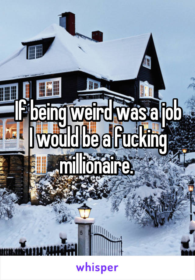 If being weird was a job I would be a fucking millionaire. 