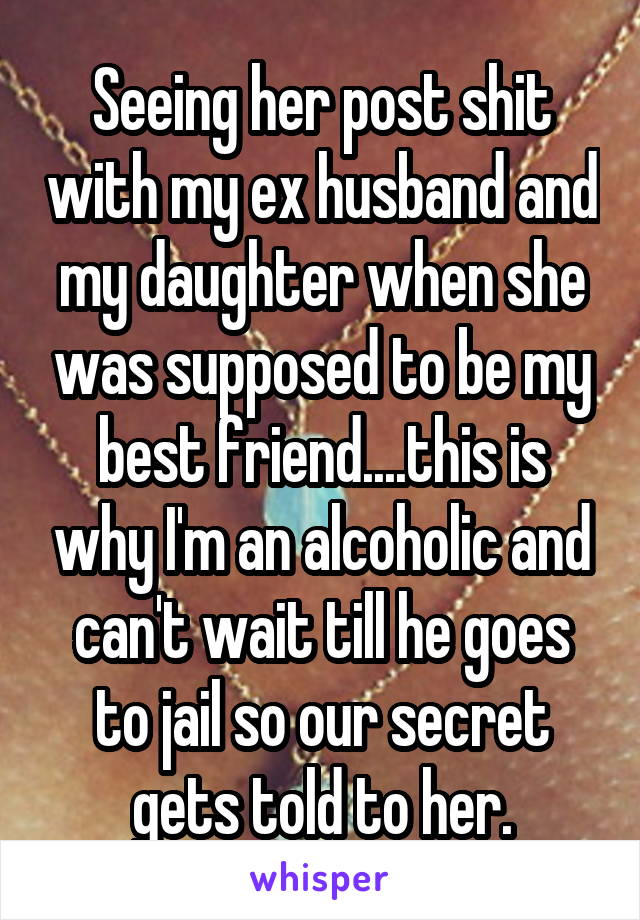 Seeing her post shit with my ex husband and my daughter when she was supposed to be my best friend....this is why I'm an alcoholic and can't wait till he goes to jail so our secret gets told to her.