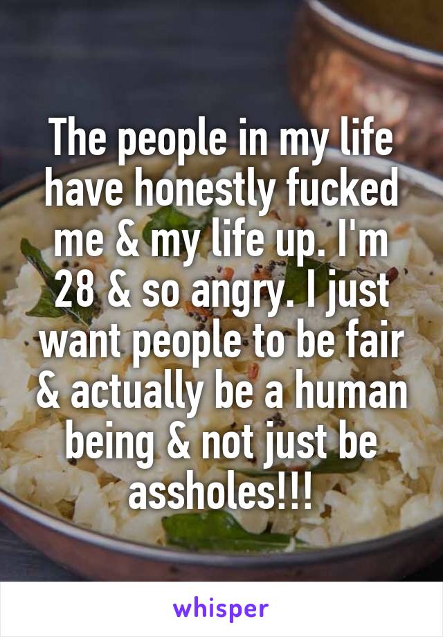 The people in my life have honestly fucked me & my life up. I'm 28 & so angry. I just want people to be fair & actually be a human being & not just be assholes!!!