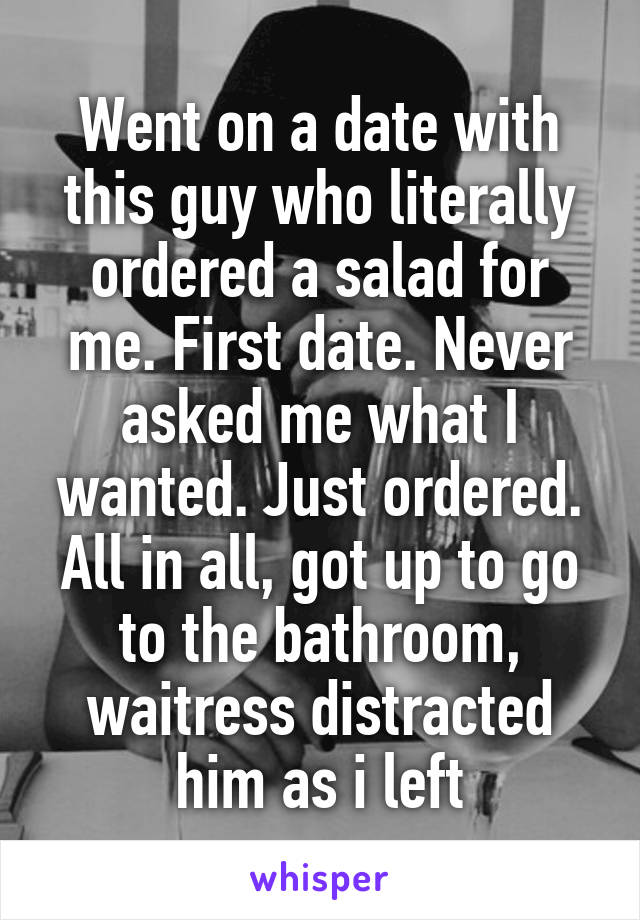 Went on a date with this guy who literally ordered a salad for me. First date. Never asked me what I wanted. Just ordered. All in all, got up to go to the bathroom, waitress distracted him as i left
