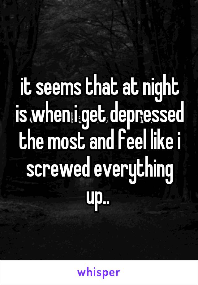 it seems that at night is when i get depressed the most and feel like i screwed everything up.. 