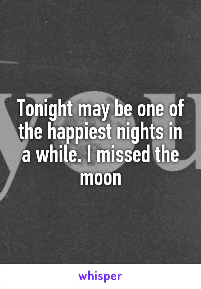Tonight may be one of the happiest nights in a while. I missed the moon