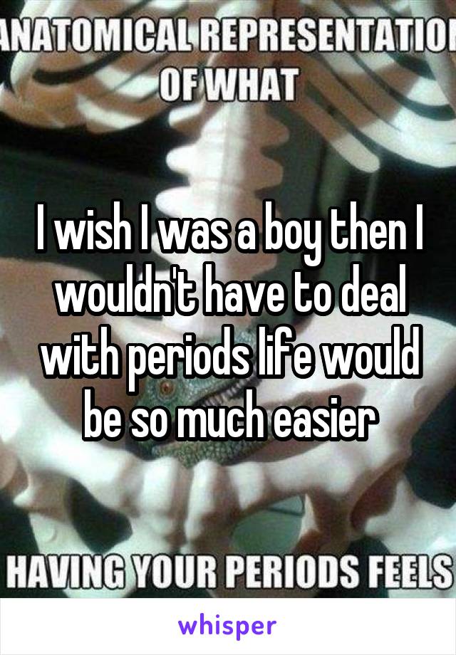 I wish I was a boy then I wouldn't have to deal with periods life would be so much easier