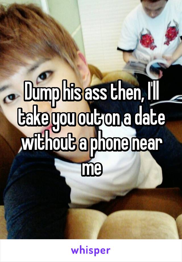 Dump his ass then, I'll take you out on a date without a phone near me