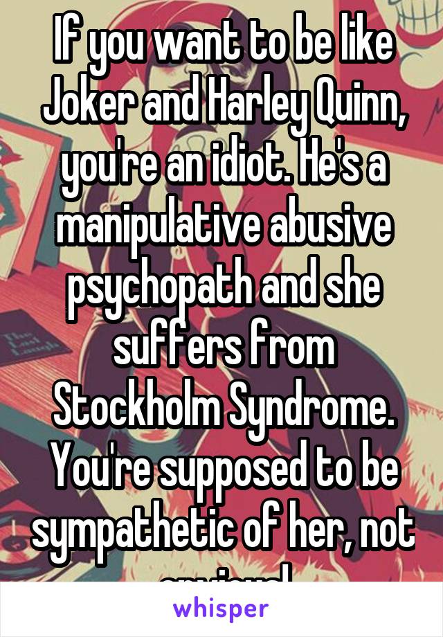 If you want to be like Joker and Harley Quinn, you're an idiot. He's a manipulative abusive psychopath and she suffers from Stockholm Syndrome. You're supposed to be sympathetic of her, not envious!